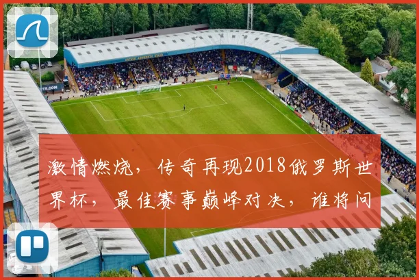 激情燃烧，传奇再现2018俄罗斯世界杯，最佳赛事巅峰对决，谁将问鼎