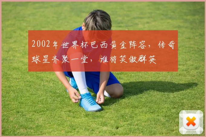 2002年世界杯巴西黄金阵容，传奇球星齐聚一堂，谁将笑傲群英