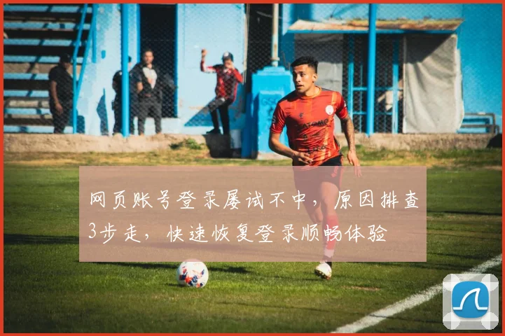 网页账号登录屡试不中，原因排查3步走，快速恢复登录顺畅体验