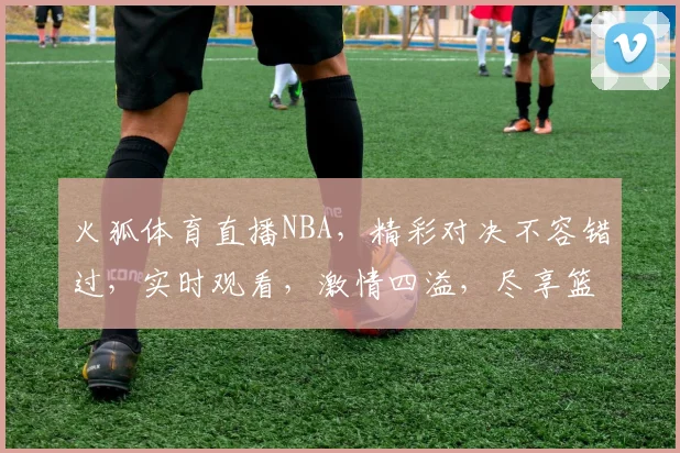 火狐体育直播NBA，精彩对决不容错过，实时观看，激情四溢，尽享篮球盛宴