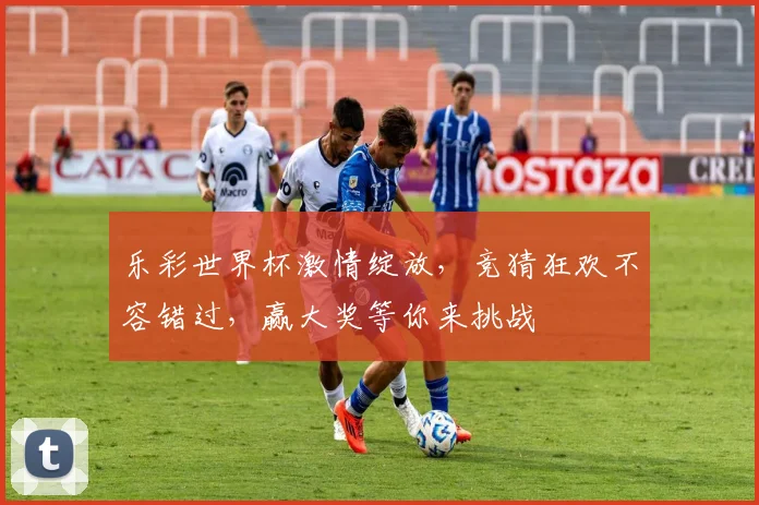 乐彩世界杯激情绽放，竞猜狂欢不容错过，赢大奖等你来挑战