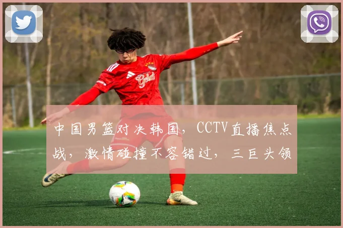 中国男篮对决韩国，CCTV直播焦点战，激情碰撞不容错过，三巨头领衔，悬念迭起